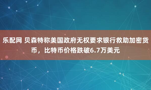 乐配网 贝森特称美国政府无权要求银行救助加密货币，比特币价格跌破6.7万美元
