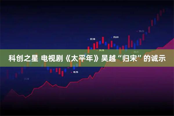 科创之星 电视剧《太平年》吴越“归宋”的诚示